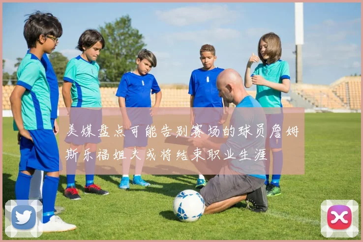 美媒盘点可能告别赛场的球员詹姆斯乐福姐夫或将结束职业生涯