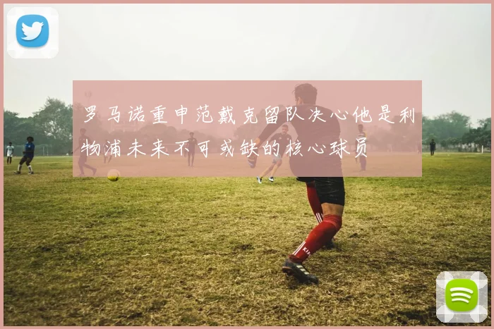 罗马诺重申范戴克留队决心他是利物浦未来不可或缺的核心球员