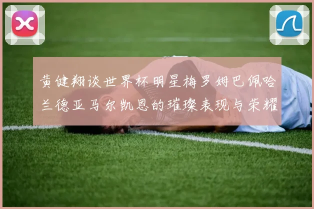 黄健翔谈世界杯明星梅罗姆巴佩哈兰德亚马尔凯恩的璀璨表现与荣耀时刻