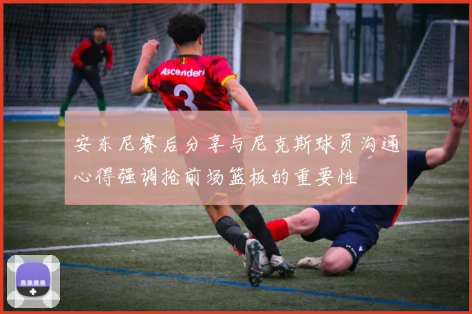 安东尼赛后分享与尼克斯球员沟通心得强调抢前场篮板的重要性