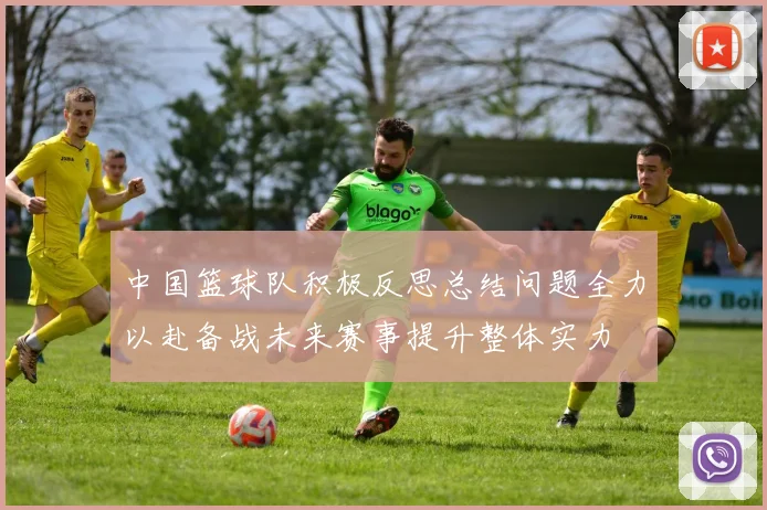 中国篮球队积极反思总结问题全力以赴备战未来赛事提升整体实力