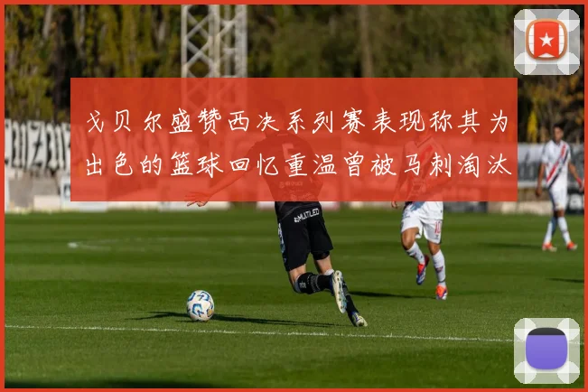 戈贝尔盛赞西决系列赛表现称其为出色的篮球回忆重温曾被马刺淘汰的经历