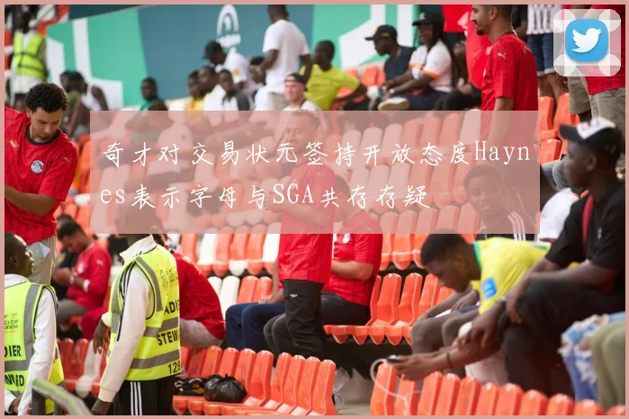 奇才对交易状元签持开放态度Haynes表示字母与SGA共存存疑