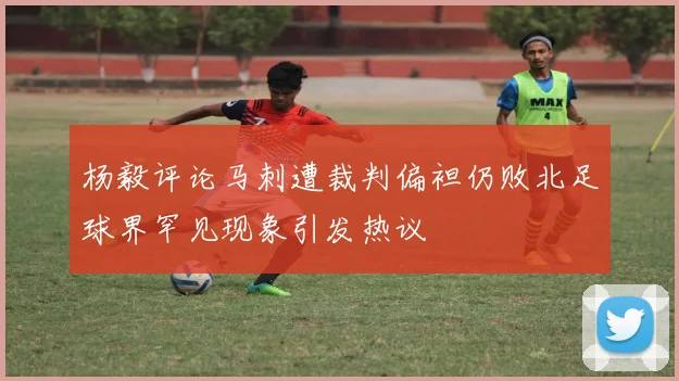 杨毅评论马刺遭裁判偏袒仍败北足球界罕见现象引发热议