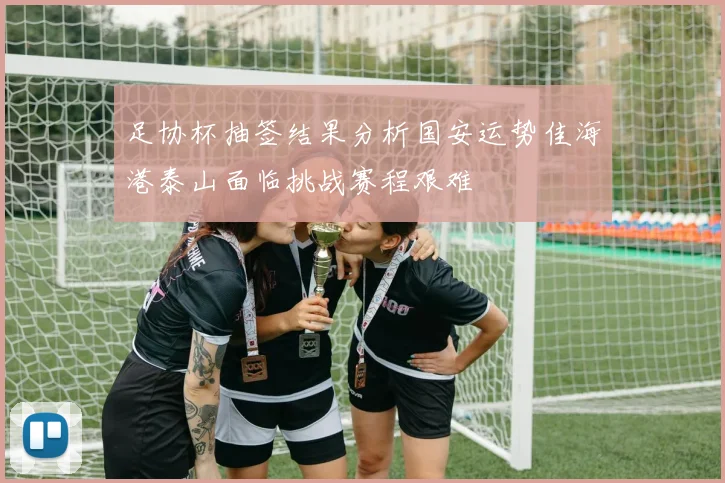 足协杯抽签结果分析国安运势佳海港泰山面临挑战赛程艰难