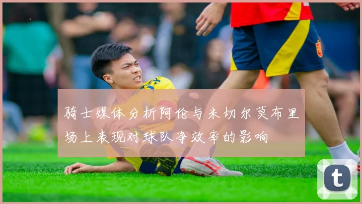 骑士媒体分析阿伦与米切尔莫布里场上表现对球队净效率的影响