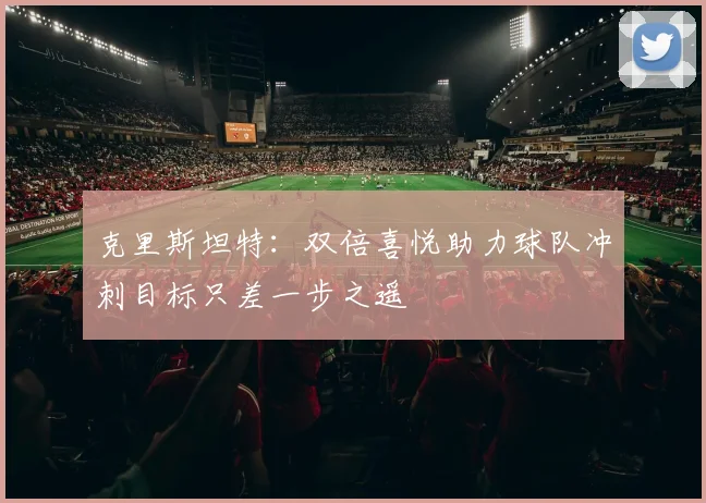 克里斯坦特：双倍喜悦助力球队冲刺目标只差一步之遥