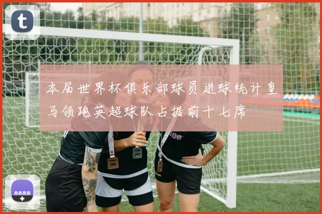 本届世界杯俱乐部球员进球统计皇马领跑英超球队占据前十七席